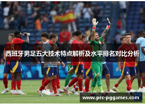 西班牙男足五大技术特点解析及水平排名对比分析 西班牙男足五大技术特点解析及水平排名对比分析