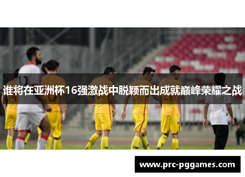 谁将在亚洲杯16强激战中脱颖而出成就巅峰荣耀之战