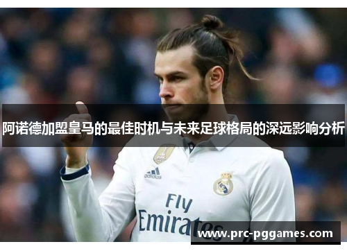 阿诺德加盟皇马的最佳时机与未来足球格局的深远影响分析