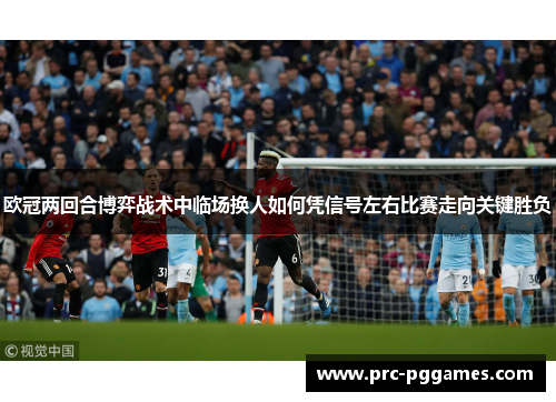 欧冠两回合博弈战术中临场换人如何凭信号左右比赛走向关键胜负