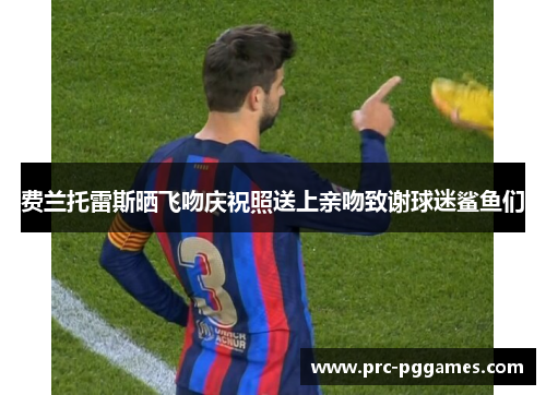 费兰托雷斯晒飞吻庆祝照送上亲吻致谢球迷鲨鱼们