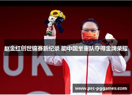 赵金红创世锦赛新纪录 助中国举重队夺得金牌荣耀 赵金红创世锦赛新纪录 助中国举重队夺得金牌荣耀