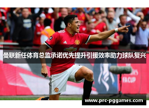 曼联新任体育总监承诺优先提升引援效率助力球队复兴
